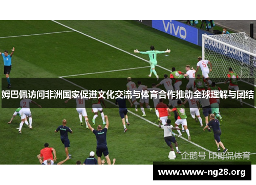 姆巴佩访问非洲国家促进文化交流与体育合作推动全球理解与团结 姆巴佩访问非洲国家促进文化交流与体育合作推动全球理解与团结