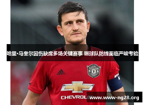 哈里·马奎尔因伤缺席多场关键赛事 曝球队防线面临严峻考验 哈里·马奎尔因伤缺席多场关键赛事 曝球队防线面临严峻考验