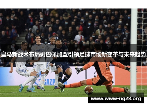 皇马新战术布局姆巴佩加盟引领足球市场新变革与未来趋势 皇马新战术布局姆巴佩加盟引领足球市场新变革与未来趋势