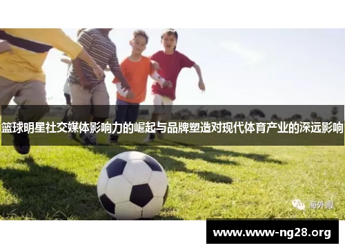 篮球明星社交媒体影响力的崛起与品牌塑造对现代体育产业的深远影响 篮球明星社交媒体影响力的崛起与品牌塑造对现代体育产业的深远影响