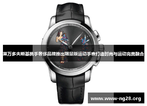 莱万多夫斯基携手奢侈品牌推出限量版运动手表打造时尚与运动完美融合 莱万多夫斯基携手奢侈品牌推出限量版运动手表打造时尚与运动完美融合