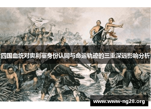 四国血统对奥利塞身份认同与命运轨迹的三重深远影响分析 四国血统对奥利塞身份认同与命运轨迹的三重深远影响分析