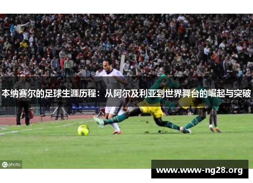 本纳赛尔的足球生涯历程:从阿尔及利亚到世界舞台的崛起与突破 本纳赛尔的足球生涯历程:从阿尔及利亚到世界舞台的崛起与突破