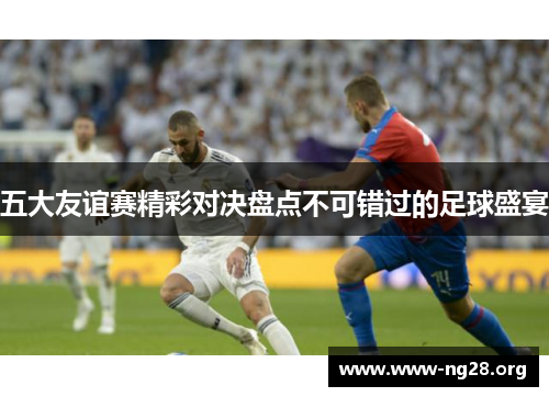 五大友谊赛精彩对决盘点不可错过的足球盛宴 五大友谊赛精彩对决盘点不可错过的足球盛宴