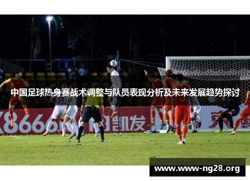 中国足球热身赛战术调整与队员表现分析及未来发展趋势探讨 中国足球热身赛战术调整与队员表现分析及未来发展趋势探讨