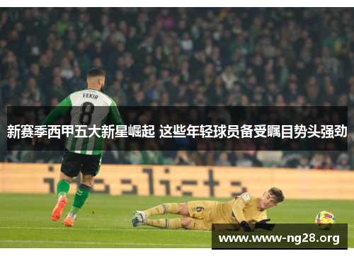 新赛季西甲五大新星崛起 这些年轻球员备受瞩目势头强劲 新赛季西甲五大新星崛起 这些年轻球员备受瞩目势头强劲