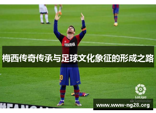 梅西传奇传承与足球文化象征的形成之路 梅西传奇传承与足球文化象征的形成之路