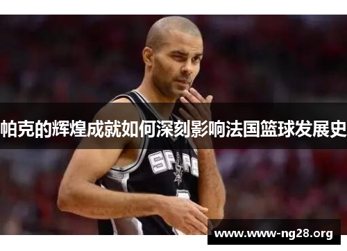 帕克的辉煌成就如何深刻影响法国篮球发展史 帕克的辉煌成就如何深刻影响法国篮球发展史