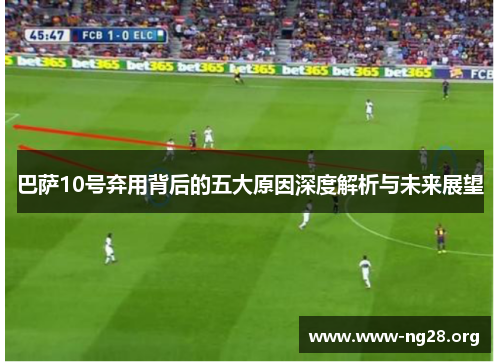 巴萨10号弃用背后的五大原因深度解析与未来展望 巴萨10号弃用背后的五大原因深度解析与未来展望