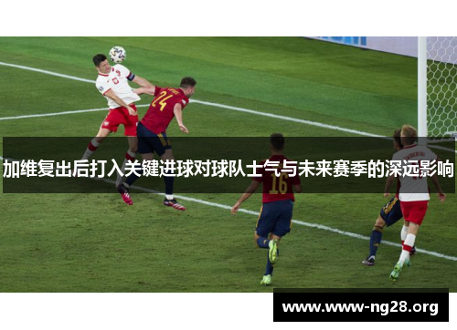 加维复出后打入关键进球对球队士气与未来赛季的深远影响 加维复出后打入关键进球对球队士气与未来赛季的深远影响