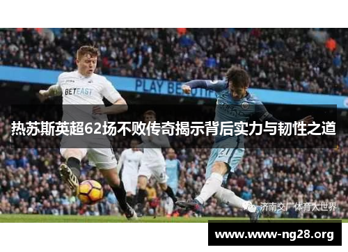热苏斯英超62场不败传奇揭示背后实力与韧性之道 热苏斯英超62场不败传奇揭示背后实力与韧性之道