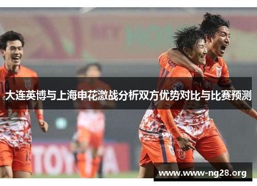 大连英博与上海申花激战分析双方优势对比与比赛预测 大连英博与上海申花激战分析双方优势对比与比赛预测