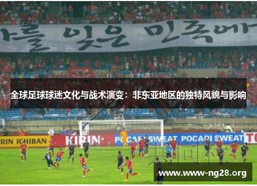 全球足球球迷文化与战术演变:非东亚地区的独特风貌与影响 全球足球球迷文化与战术演变:非东亚地区的独特风貌与影响