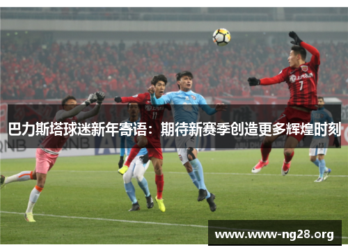 巴力斯塔球迷新年寄语:期待新赛季创造更多辉煌时刻 巴力斯塔球迷新年寄语:期待新赛季创造更多辉煌时刻
