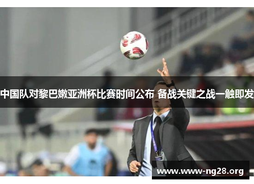 中国队对黎巴嫩亚洲杯比赛时间公布 备战关键之战一触即发 中国队对黎巴嫩亚洲杯比赛时间公布 备战关键之战一触即发