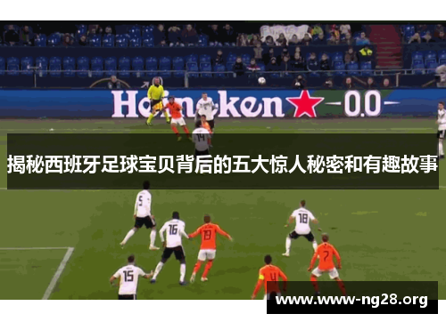 揭秘西班牙足球宝贝背后的五大惊人秘密和有趣故事 揭秘西班牙足球宝贝背后的五大惊人秘密和有趣故事