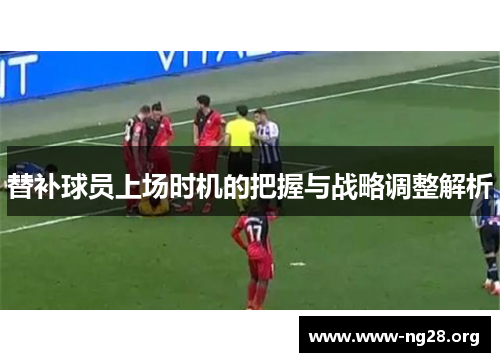 替补球员上场时机的把握与战略调整解析 替补球员上场时机的把握与战略调整解析