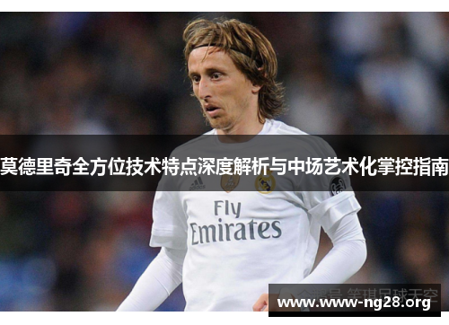 莫德里奇全方位技术特点深度解析与中场艺术化掌控指南 莫德里奇全方位技术特点深度解析与中场艺术化掌控指南