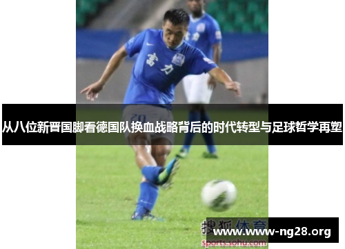 从八位新晋国脚看德国队换血战略背后的时代转型与足球哲学再塑 从八位新晋国脚看德国队换血战略背后的时代转型与足球哲学再塑
