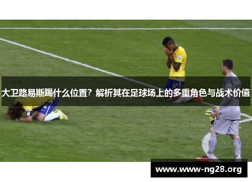 大卫路易斯踢什么位置?解析其在足球场上的多重角色与战术价值 大卫路易斯踢什么位置?解析其在足球场上的多重角色与战术价值