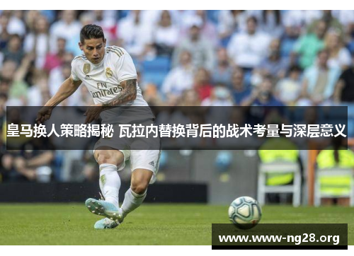 皇马换人策略揭秘 瓦拉内替换背后的战术考量与深层意义